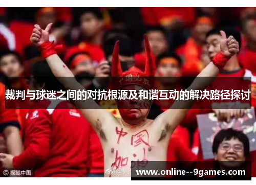 裁判与球迷之间的对抗根源及和谐互动的解决路径探讨 裁判与球迷之间的对抗根源及和谐互动的解决路径探讨