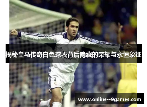 揭秘皇马传奇白色球衣背后隐藏的荣耀与永恒象征