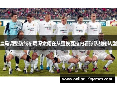 皇马调整防线布局深意何在从更换瓦拉内看球队战略转型 皇马调整防线布局深意何在从更换瓦拉内看球队战略转型