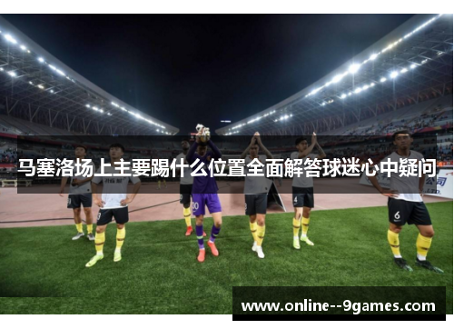 马塞洛场上主要踢什么位置全面解答球迷心中疑问 马塞洛场上主要踢什么位置全面解答球迷心中疑问