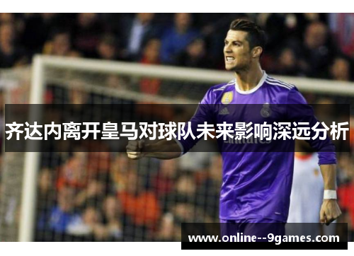 齐达内离开皇马对球队未来影响深远分析