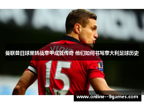 曼联昔日球星转战意甲成就传奇 他们如何书写意大利足球历史 曼联昔日球星转战意甲成就传奇 他们如何书写意大利足球历史