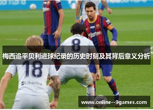 梅西追平贝利进球纪录的历史时刻及其背后意义分析