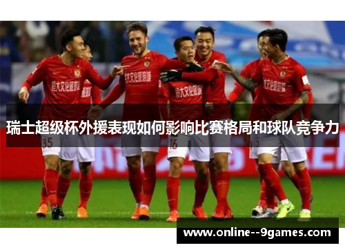 瑞士超级杯外援表现如何影响比赛格局和球队竞争力 瑞士超级杯外援表现如何影响比赛格局和球队竞争力