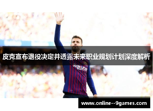 皮克宣布退役决定并透露未来职业规划计划深度解析 皮克宣布退役决定并透露未来职业规划计划深度解析