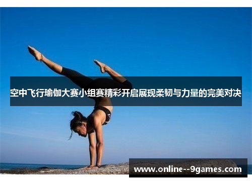 空中飞行瑜伽大赛小组赛精彩开启展现柔韧与力量的完美对决