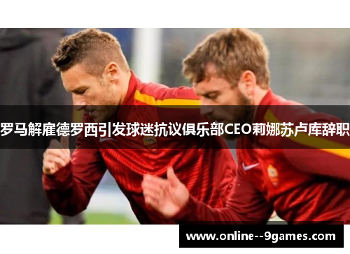 罗马解雇德罗西引发球迷抗议俱乐部CEO莉娜苏卢库辞职