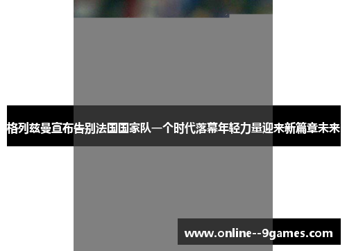 格列兹曼宣布告别法国国家队一个时代落幕年轻力量迎来新篇章未来
